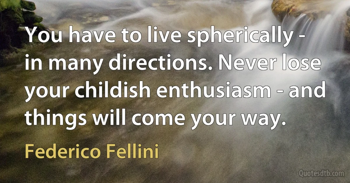 You have to live spherically - in many directions. Never lose your childish enthusiasm - and things will come your way. (Federico Fellini)