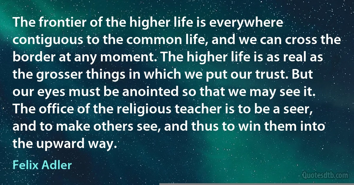 The frontier of the higher life is everywhere contiguous to the common life, and we can cross the border at any moment. The higher life is as real as the grosser things in which we put our trust. But our eyes must be anointed so that we may see it.
The office of the religious teacher is to be a seer, and to make others see, and thus to win them into the upward way. (Felix Adler)