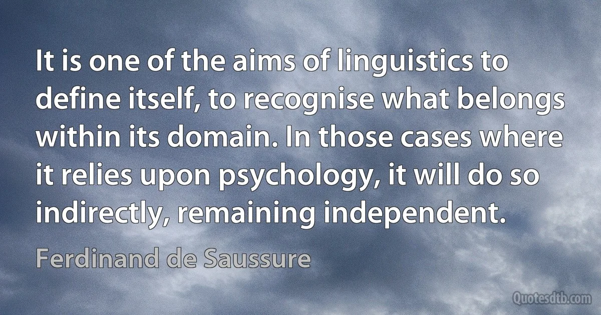 It is one of the aims of linguistics to define itself, to recognise what belongs within its domain. In those cases where it relies upon psychology, it will do so indirectly, remaining independent. (Ferdinand de Saussure)