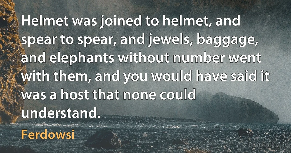 Helmet was joined to helmet, and spear to spear, and jewels, baggage, and elephants without number went with them, and you would have said it was a host that none could understand. (Ferdowsi)