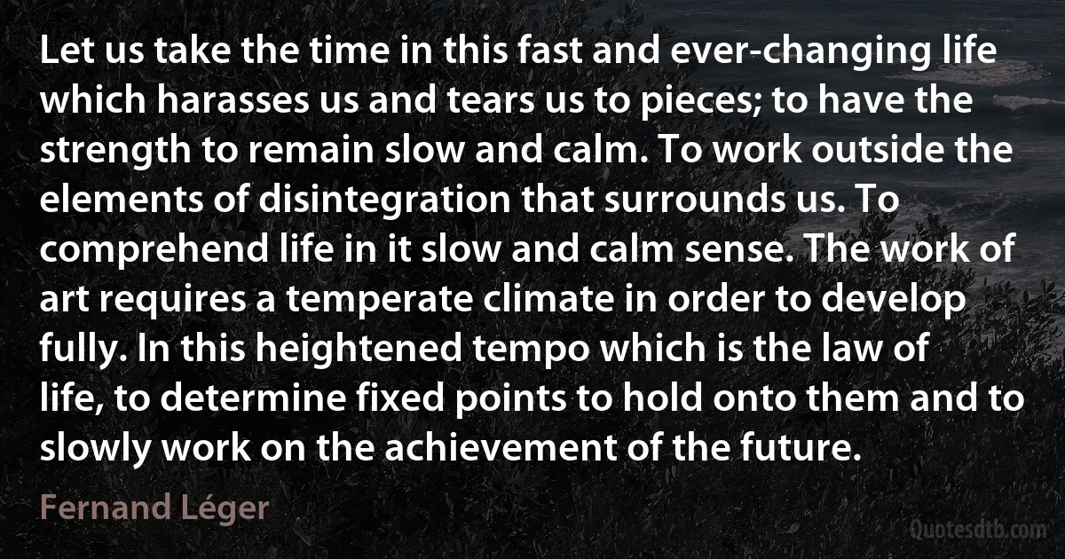 Let us take the time in this fast and ever-changing life which harasses us and tears us to pieces; to have the strength to remain slow and calm. To work outside the elements of disintegration that surrounds us. To comprehend life in it slow and calm sense. The work of art requires a temperate climate in order to develop fully. In this heightened tempo which is the law of life, to determine fixed points to hold onto them and to slowly work on the achievement of the future. (Fernand Léger)