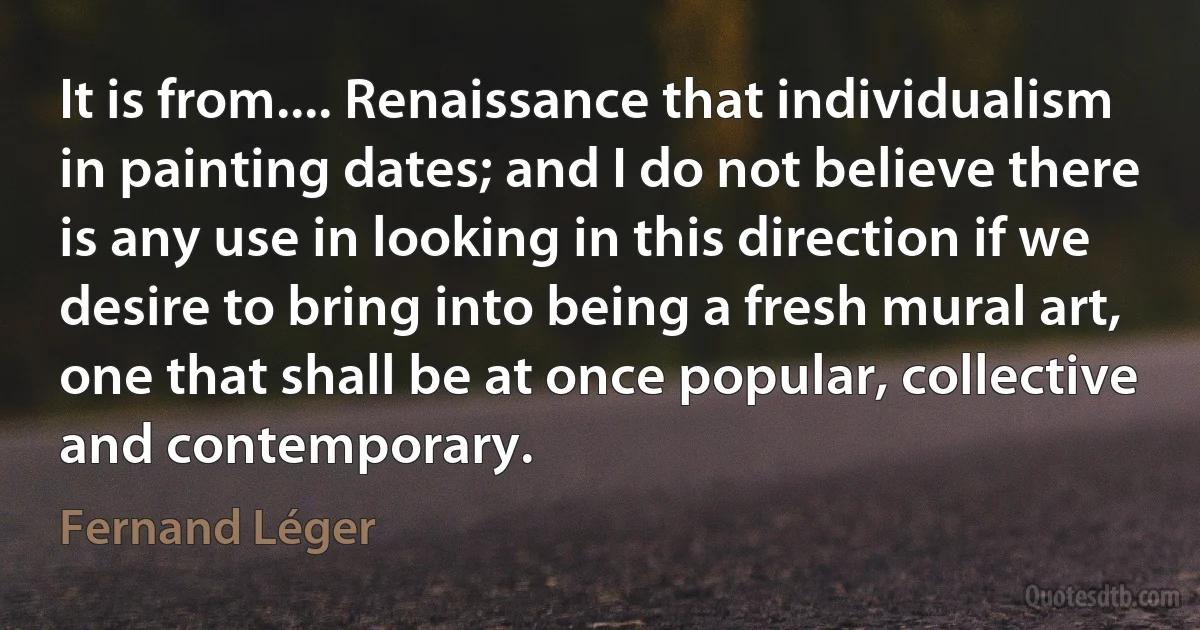 It is from.... Renaissance that individualism in painting dates; and I do not believe there is any use in looking in this direction if we desire to bring into being a fresh mural art, one that shall be at once popular, collective and contemporary. (Fernand Léger)