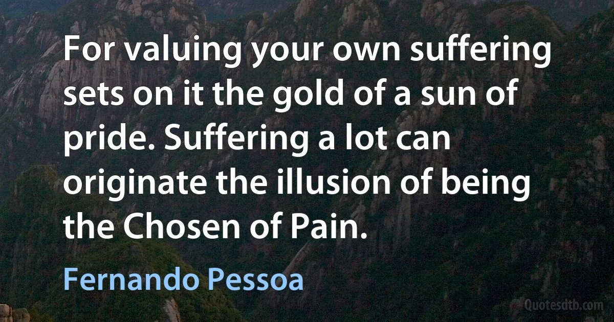 For valuing your own suffering sets on it the gold of a sun of pride. Suffering a lot can originate the illusion of being the Chosen of Pain. (Fernando Pessoa)