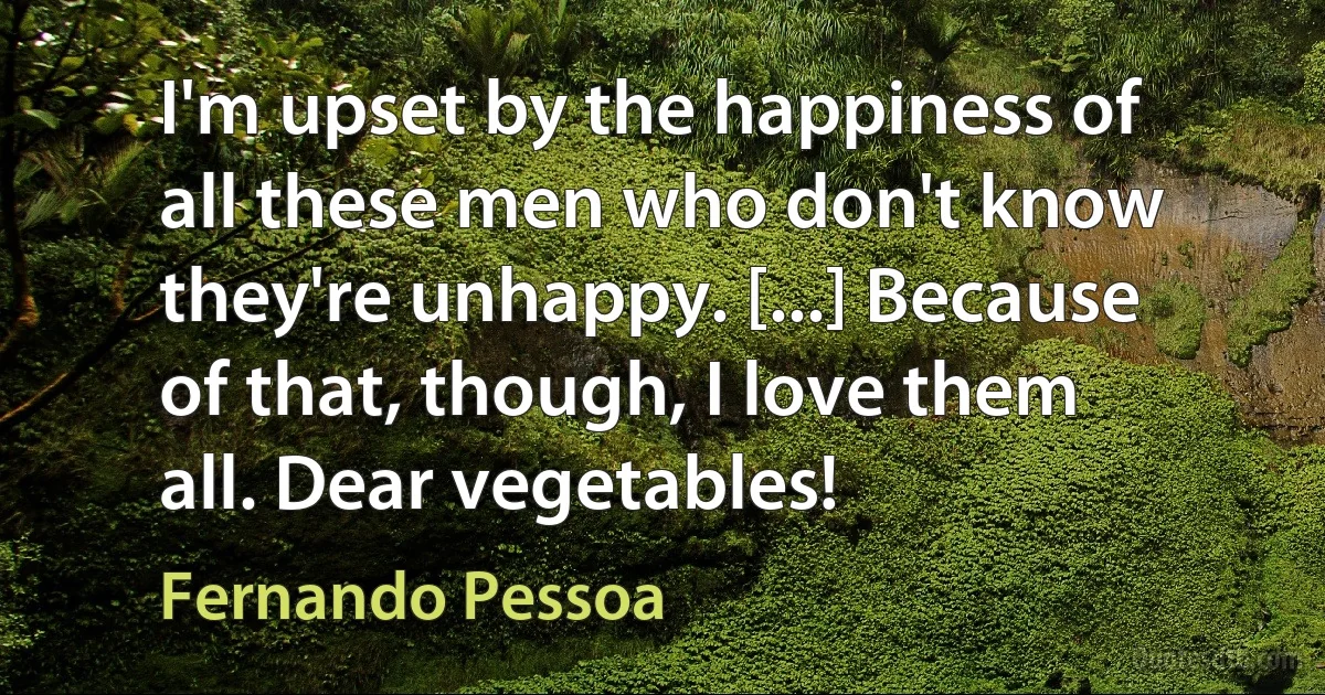 I'm upset by the happiness of all these men who don't know they're unhappy. [...] Because of that, though, I love them all. Dear vegetables! (Fernando Pessoa)