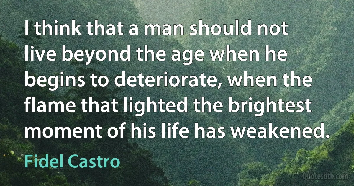 I think that a man should not live beyond the age when he begins to deteriorate, when the flame that lighted the brightest moment of his life has weakened. (Fidel Castro)