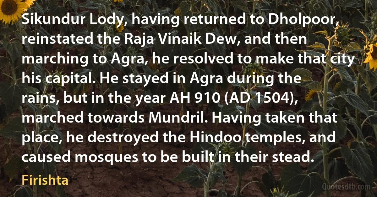 Sikundur Lody, having returned to Dholpoor, reinstated the Raja Vinaik Dew, and then marching to Agra, he resolved to make that city his capital. He stayed in Agra during the rains, but in the year AH 910 (AD 1504), marched towards Mundril. Having taken that place, he destroyed the Hindoo temples, and caused mosques to be built in their stead. (Firishta)