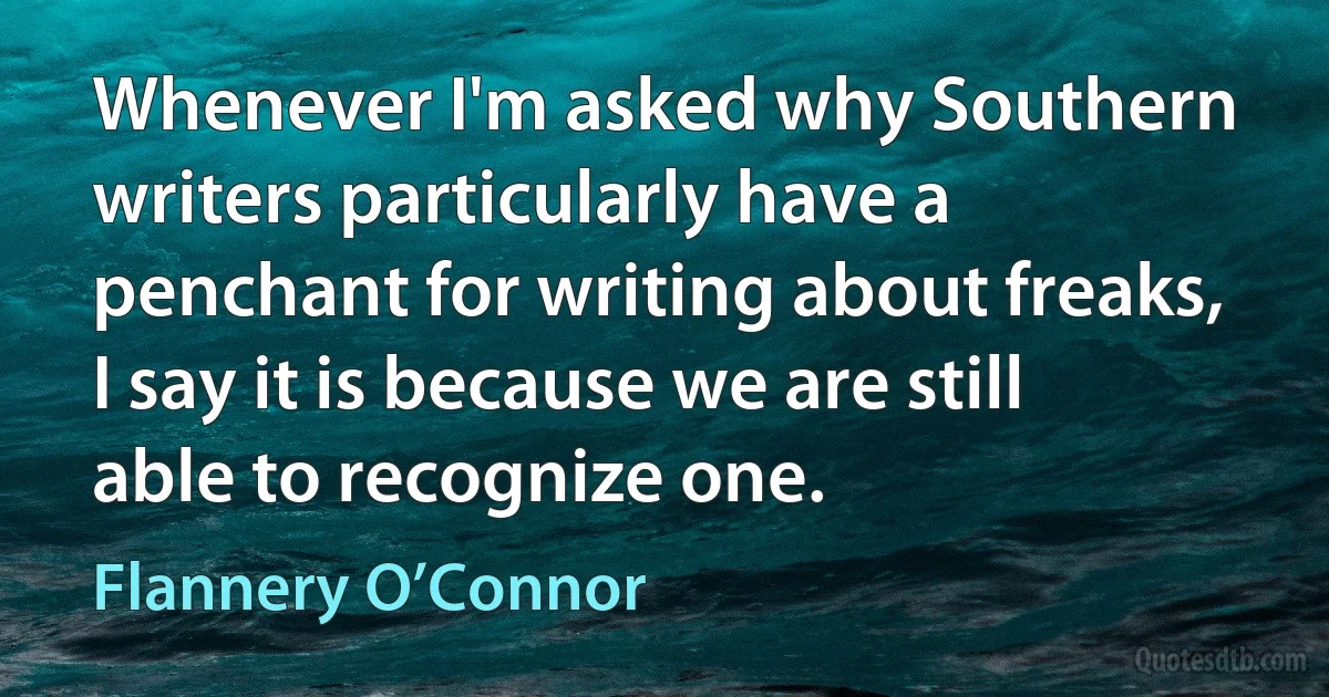 Whenever I'm asked why Southern writers particularly have a penchant for writing about freaks, I say it is because we are still able to recognize one. (Flannery O’Connor)