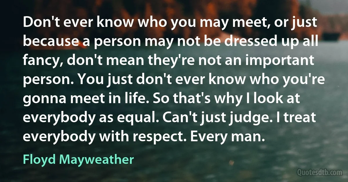 Don't ever know who you may meet, or just because a person may not be dressed up all fancy, don't mean they're not an important person. You just don't ever know who you're gonna meet in life. So that's why I look at everybody as equal. Can't just judge. I treat everybody with respect. Every man. (Floyd Mayweather)