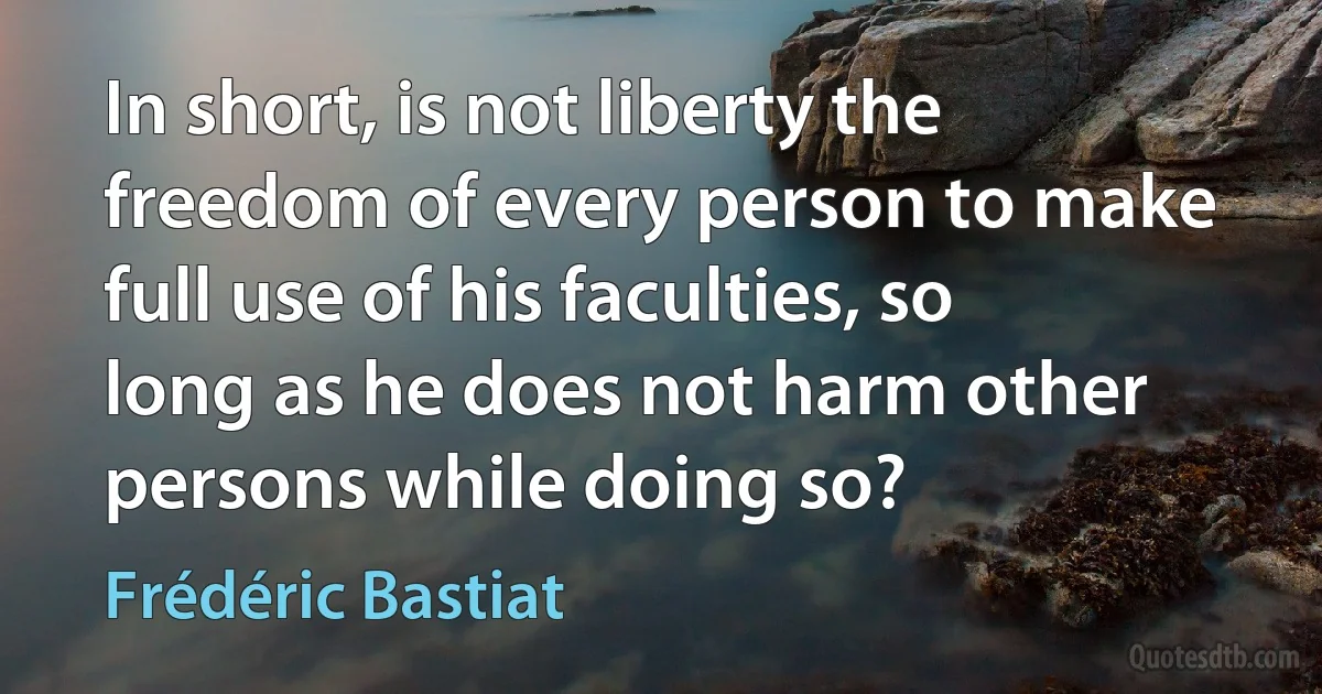 In short, is not liberty the freedom of every person to make full use of his faculties, so long as he does not harm other persons while doing so? (Frédéric Bastiat)