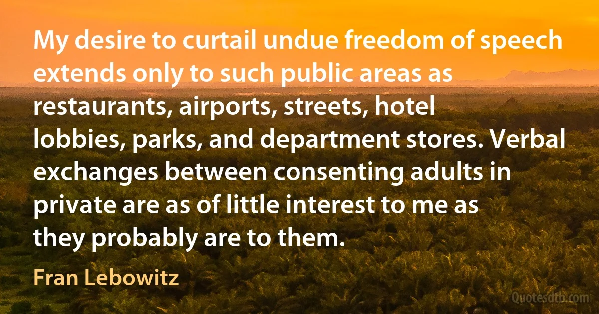 My desire to curtail undue freedom of speech extends only to such public areas as restaurants, airports, streets, hotel lobbies, parks, and department stores. Verbal exchanges between consenting adults in private are as of little interest to me as they probably are to them. (Fran Lebowitz)