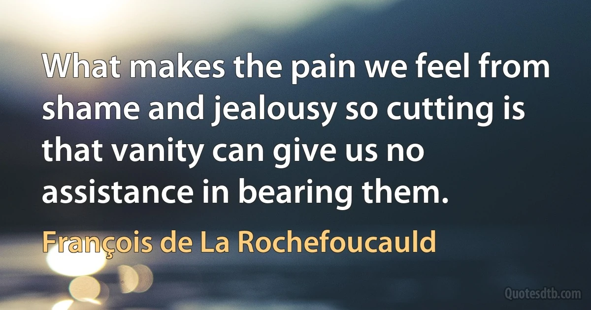 What makes the pain we feel from shame and jealousy so cutting is that vanity can give us no assistance in bearing them. (François de La Rochefoucauld)