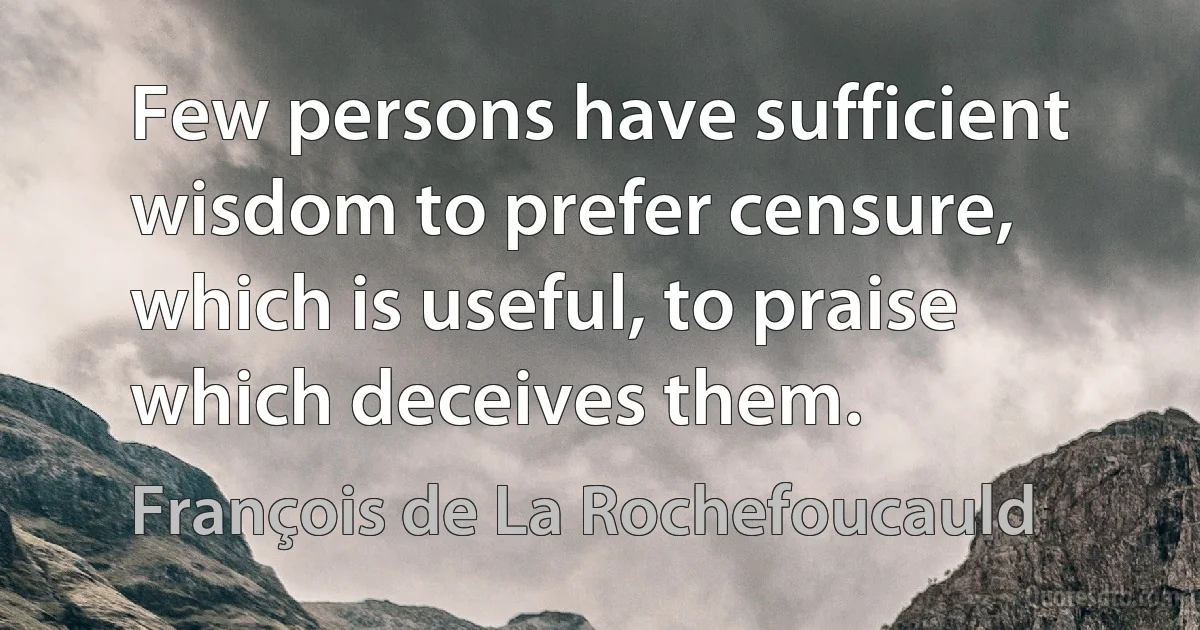 Few persons have sufficient wisdom to prefer censure, which is useful, to praise which deceives them. (François de La Rochefoucauld)