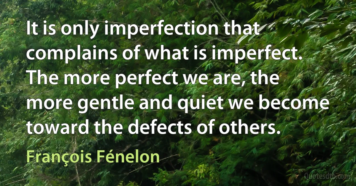 It is only imperfection that complains of what is imperfect. The more perfect we are, the more gentle and quiet we become toward the defects of others. (François Fénelon)