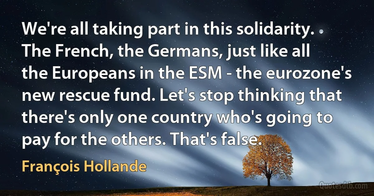 We're all taking part in this solidarity. The French, the Germans, just like all the Europeans in the ESM - the eurozone's new rescue fund. Let's stop thinking that there's only one country who's going to pay for the others. That's false. (François Hollande)