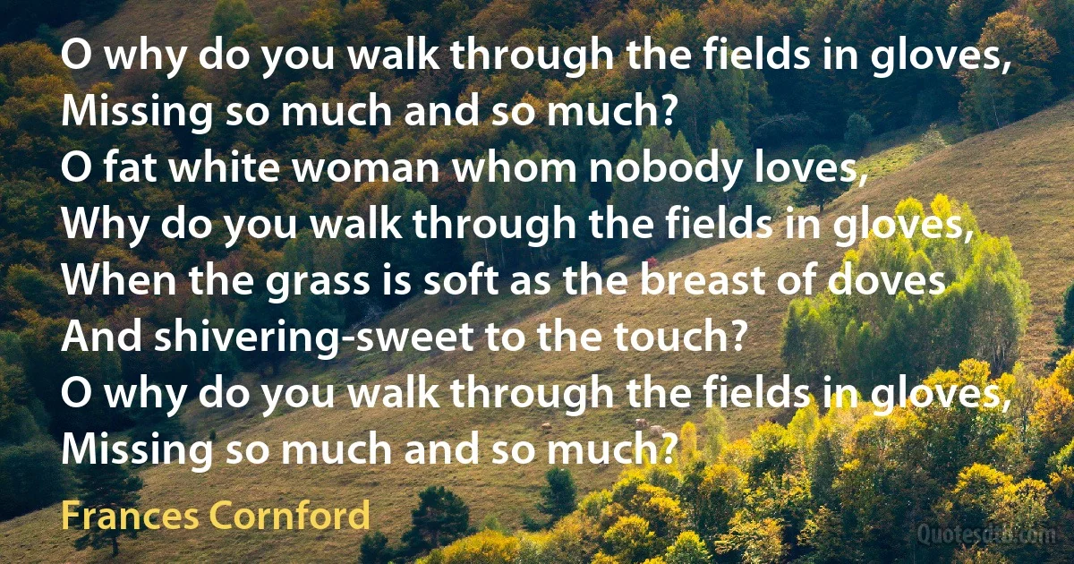 O why do you walk through the fields in gloves,
Missing so much and so much?
O fat white woman whom nobody loves,
Why do you walk through the fields in gloves,
When the grass is soft as the breast of doves
And shivering-sweet to the touch?
O why do you walk through the fields in gloves,
Missing so much and so much? (Frances Cornford)