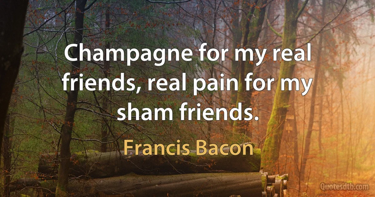 Champagne for my real friends, real pain for my sham friends. (Francis Bacon)