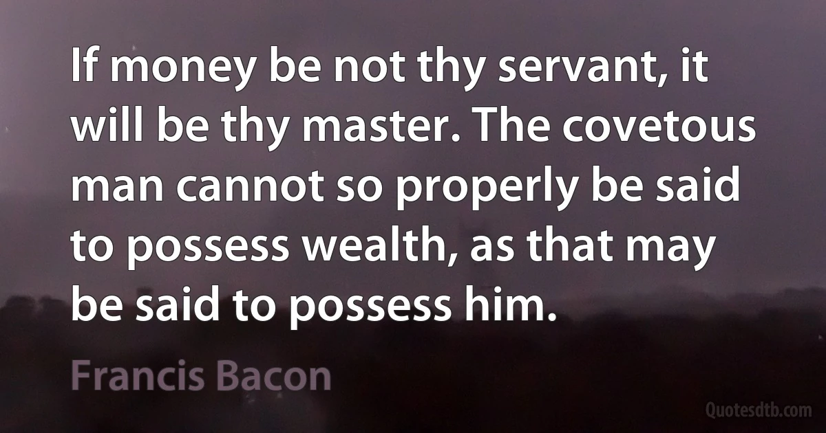 If money be not thy servant, it will be thy master. The covetous man cannot so properly be said to possess wealth, as that may be said to possess him. (Francis Bacon)