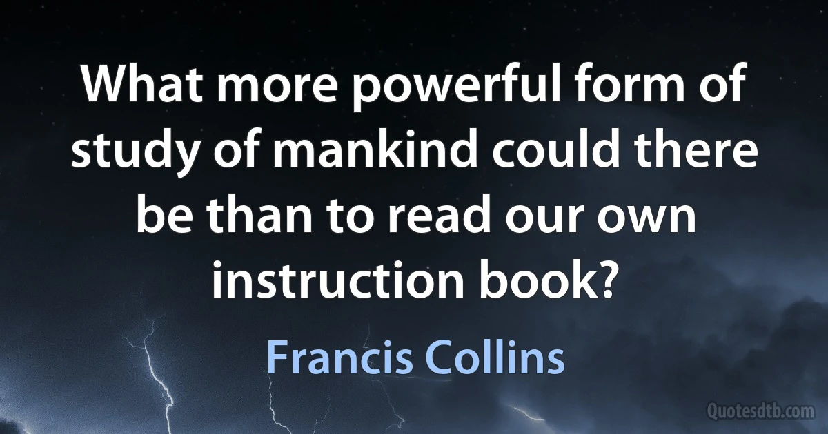 What more powerful form of study of mankind could there be than to read our own instruction book? (Francis Collins)