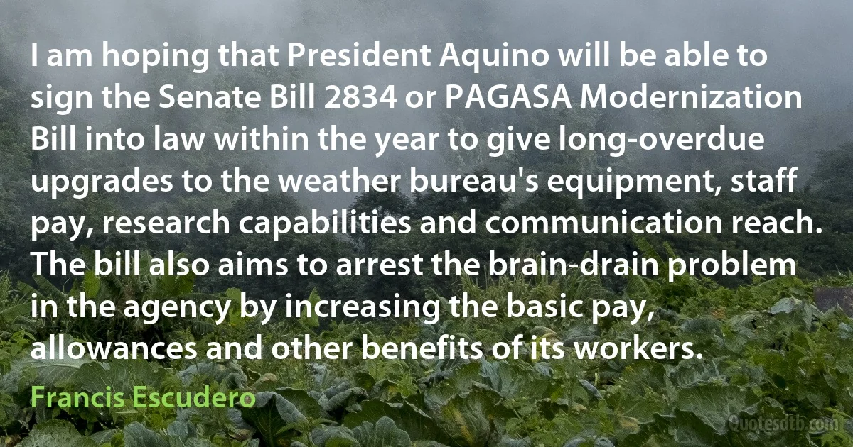 I am hoping that President Aquino will be able to sign the Senate Bill 2834 or PAGASA Modernization Bill into law within the year to give long-overdue upgrades to the weather bureau's equipment, staff pay, research capabilities and communication reach. The bill also aims to arrest the brain-drain problem in the agency by increasing the basic pay, allowances and other benefits of its workers. (Francis Escudero)