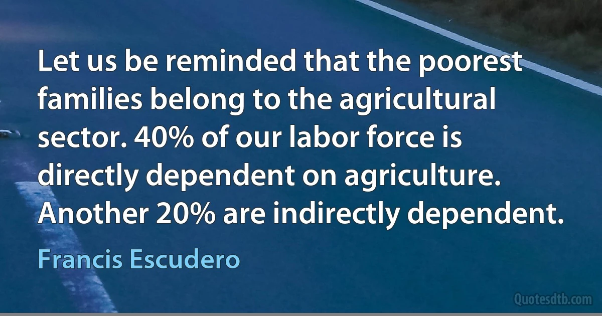 Let us be reminded that the poorest families belong to the agricultural sector. 40% of our labor force is directly dependent on agriculture. Another 20% are indirectly dependent. (Francis Escudero)