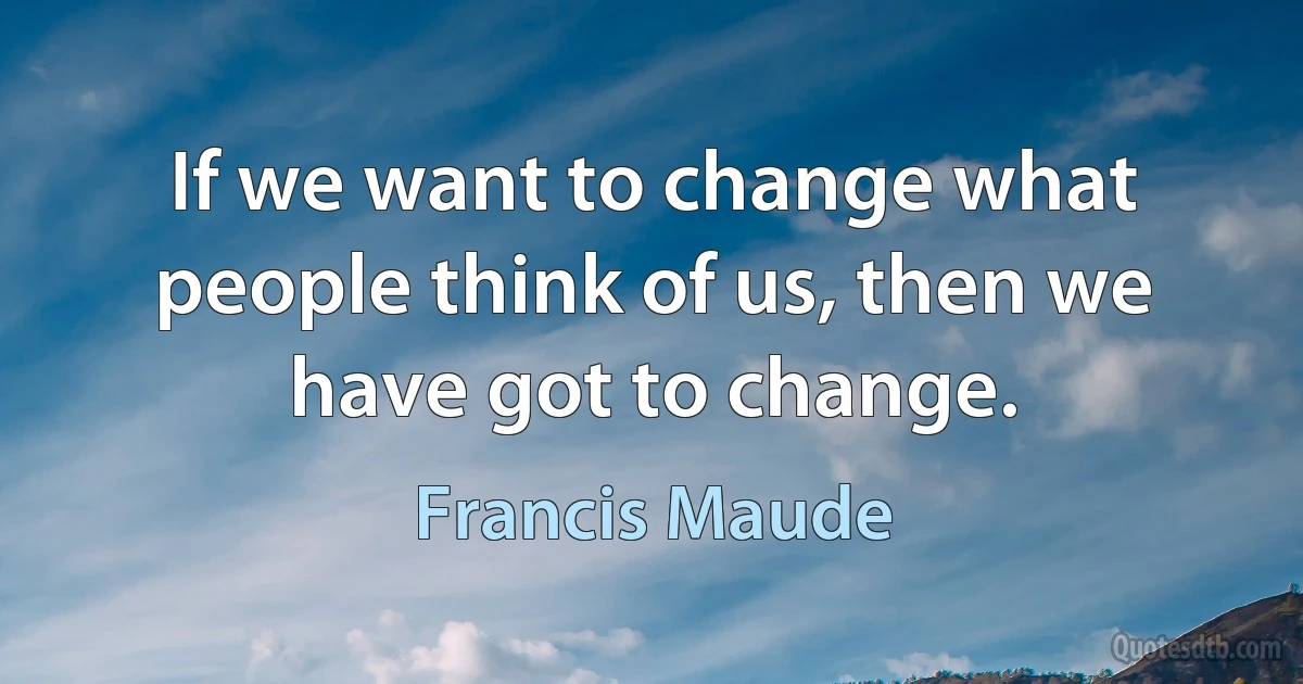 If we want to change what people think of us, then we have got to change. (Francis Maude)