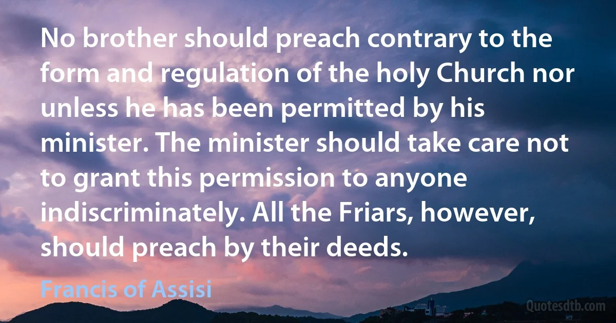 No brother should preach contrary to the form and regulation of the holy Church nor unless he has been permitted by his minister. The minister should take care not to grant this permission to anyone indiscriminately. All the Friars, however, should preach by their deeds. (Francis of Assisi)