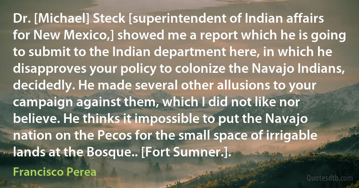 Dr. [Michael] Steck [superintendent of Indian affairs for New Mexico,] showed me a report which he is going to submit to the Indian department here, in which he disapproves your policy to colonize the Navajo Indians, decidedly. He made several other allusions to your campaign against them, which I did not like nor believe. He thinks it impossible to put the Navajo nation on the Pecos for the small space of irrigable lands at the Bosque.. [Fort Sumner.]. (Francisco Perea)