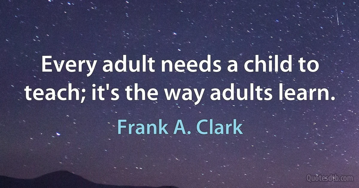 Every adult needs a child to teach; it's the way adults learn. (Frank A. Clark)