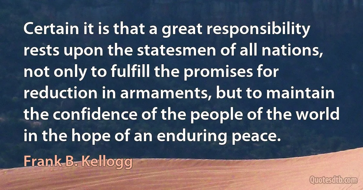 Certain it is that a great responsibility rests upon the statesmen of all nations, not only to fulfill the promises for reduction in armaments, but to maintain the confidence of the people of the world in the hope of an enduring peace. (Frank B. Kellogg)