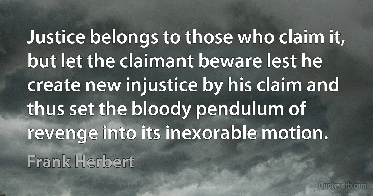 Justice belongs to those who claim it, but let the claimant beware lest he create new injustice by his claim and thus set the bloody pendulum of revenge into its inexorable motion. (Frank Herbert)