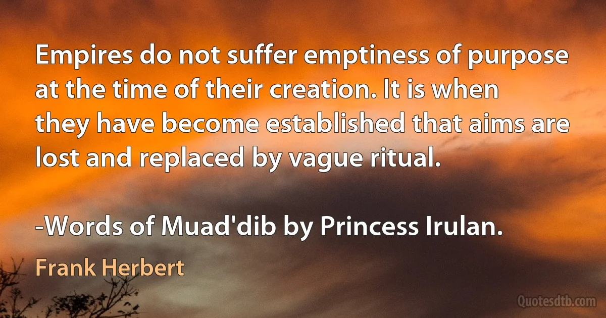 Empires do not suffer emptiness of purpose at the time of their creation. It is when they have become established that aims are lost and replaced by vague ritual.

-Words of Muad'dib by Princess Irulan. (Frank Herbert)