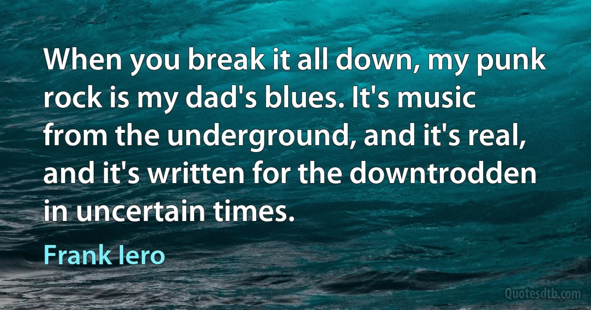 When you break it all down, my punk rock is my dad's blues. It's music from the underground, and it's real, and it's written for the downtrodden in uncertain times. (Frank Iero)