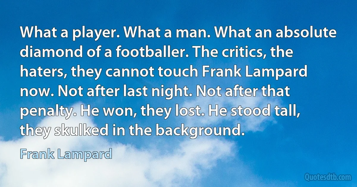 What a player. What a man. What an absolute diamond of a footballer. The critics, the haters, they cannot touch Frank Lampard now. Not after last night. Not after that penalty. He won, they lost. He stood tall, they skulked in the background. (Frank Lampard)