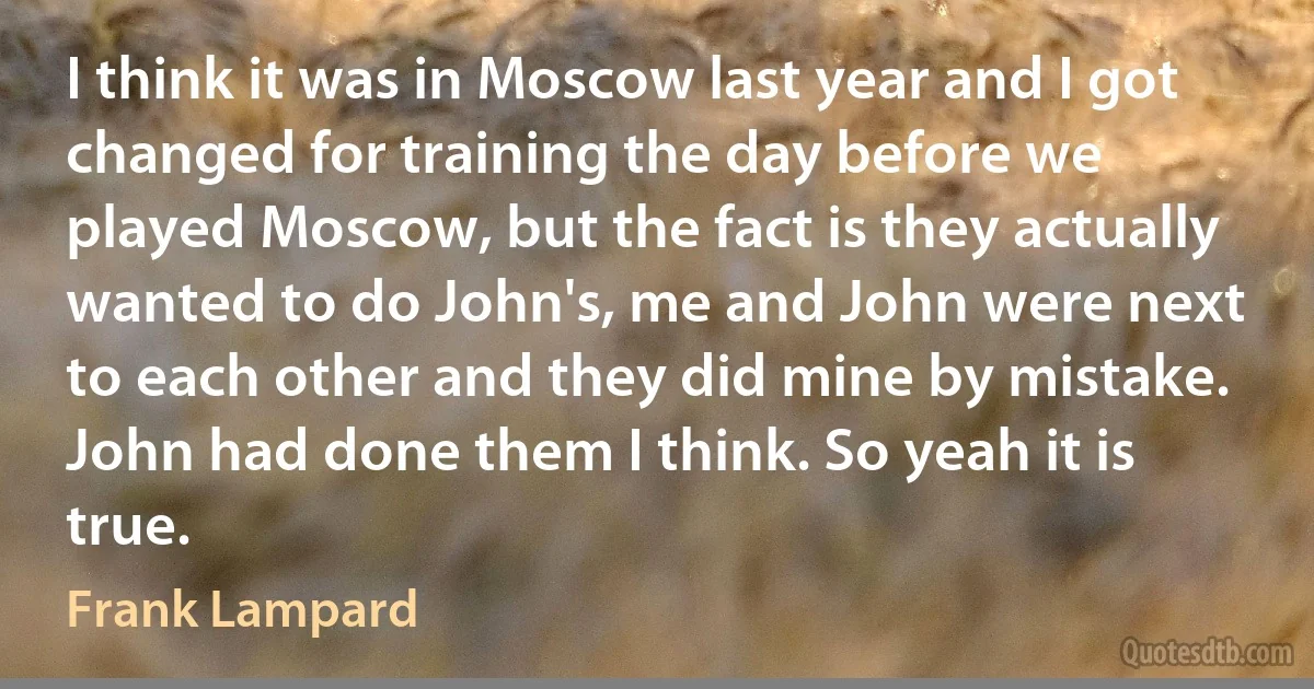 I think it was in Moscow last year and I got changed for training the day before we played Moscow, but the fact is they actually wanted to do John's, me and John were next to each other and they did mine by mistake. John had done them I think. So yeah it is true. (Frank Lampard)