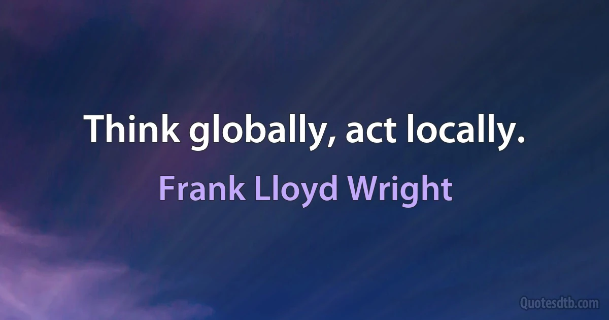 Think globally, act locally. (Frank Lloyd Wright)