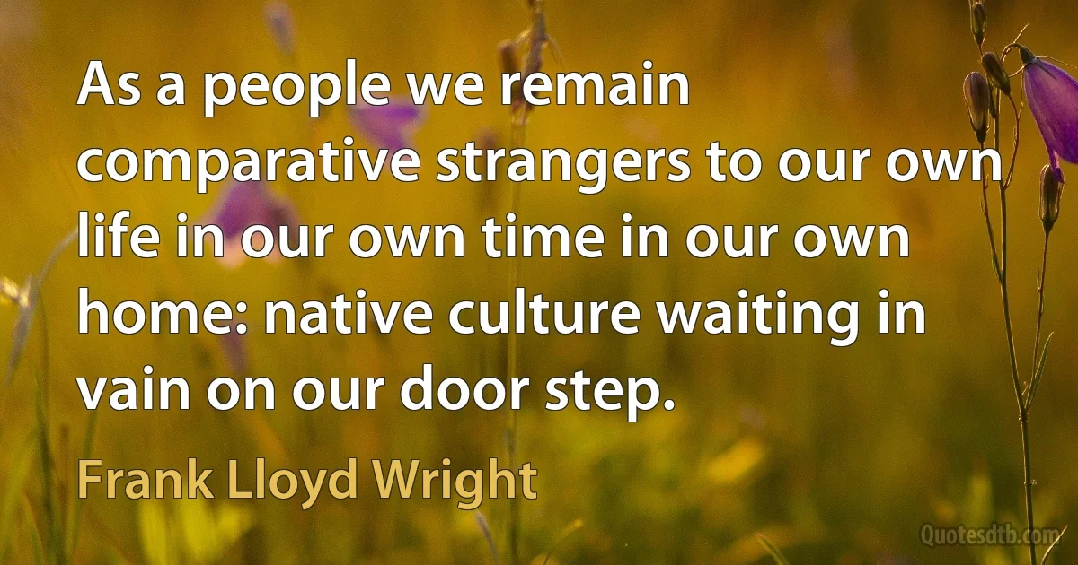 As a people we remain comparative strangers to our own life in our own time in our own home: native culture waiting in vain on our door step. (Frank Lloyd Wright)