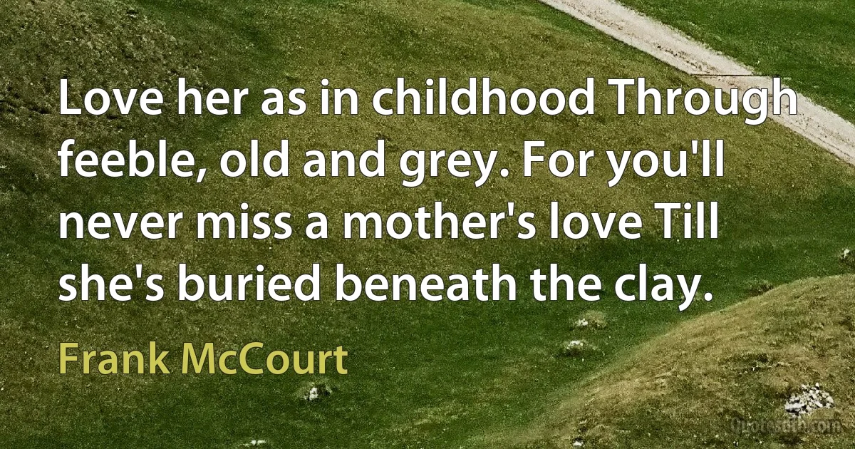 Love her as in childhood Through feeble, old and grey. For you'll never miss a mother's love Till she's buried beneath the clay. (Frank McCourt)