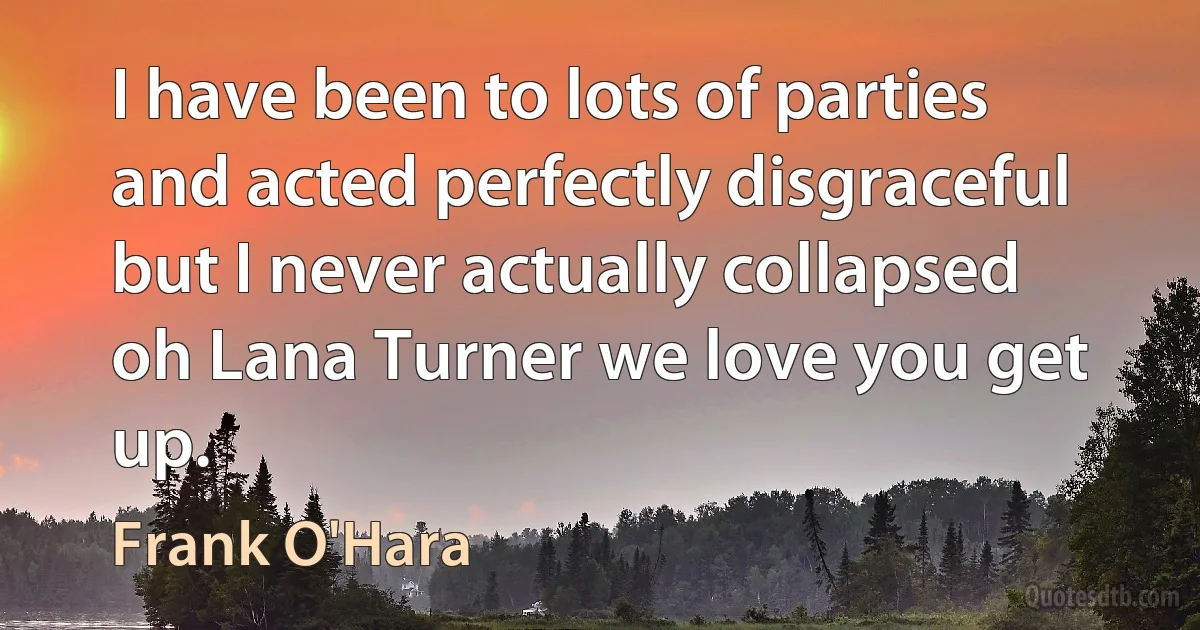 I have been to lots of parties
and acted perfectly disgraceful
but I never actually collapsed
oh Lana Turner we love you get up. (Frank O'Hara)