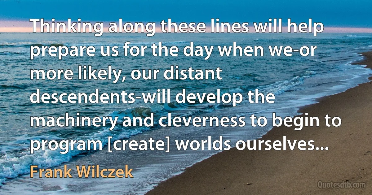 Thinking along these lines will help prepare us for the day when we-or more likely, our distant descendents-will develop the machinery and cleverness to begin to program [create] worlds ourselves... (Frank Wilczek)