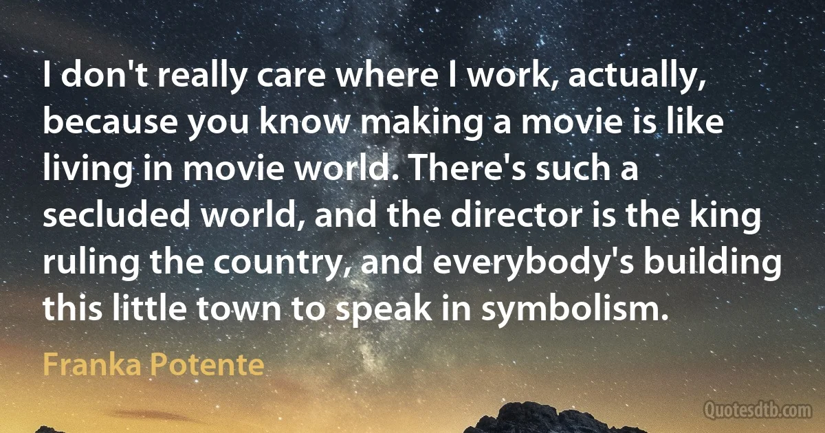 I don't really care where I work, actually, because you know making a movie is like living in movie world. There's such a secluded world, and the director is the king ruling the country, and everybody's building this little town to speak in symbolism. (Franka Potente)