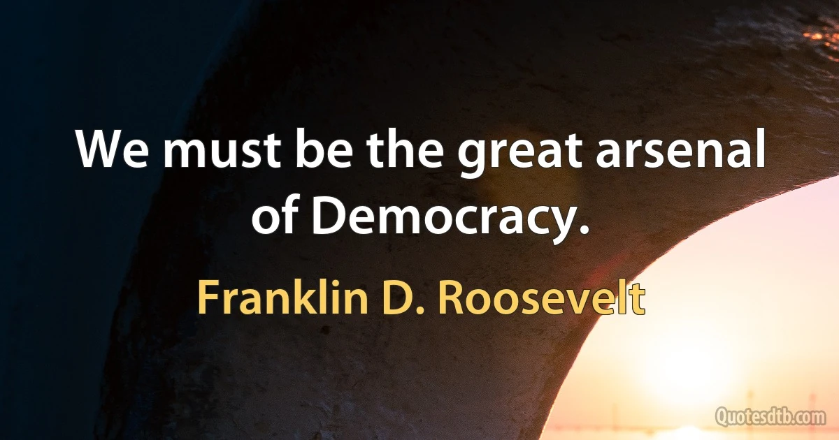 We must be the great arsenal of Democracy. (Franklin D. Roosevelt)