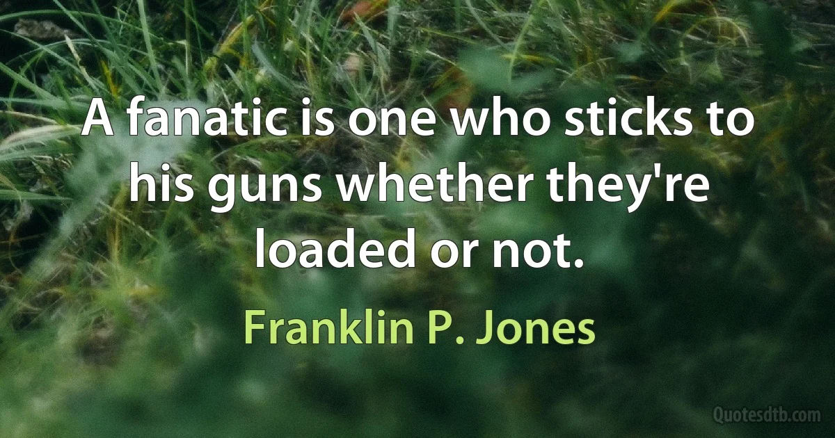 A fanatic is one who sticks to his guns whether they're loaded or not. (Franklin P. Jones)