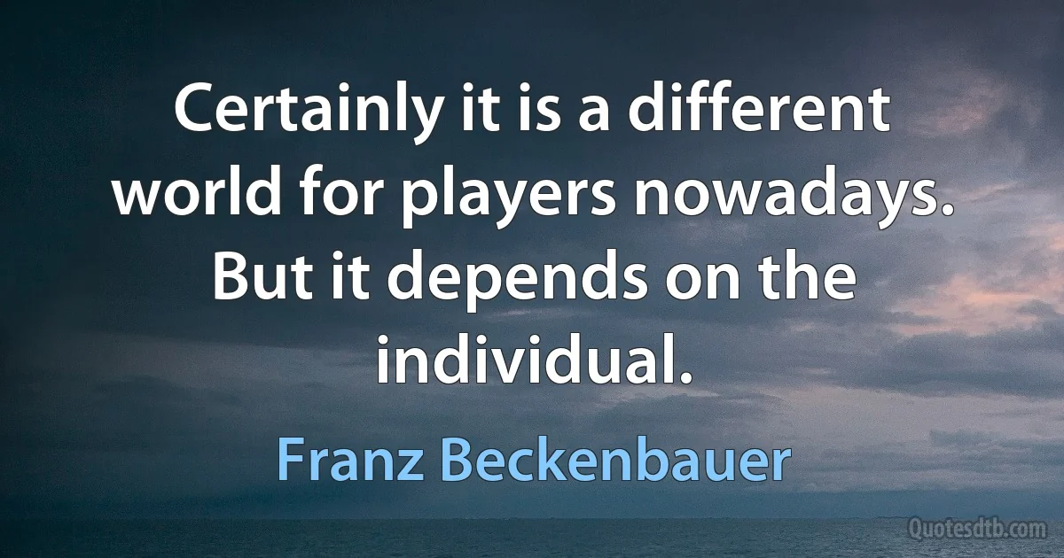 Certainly it is a different world for players nowadays. But it depends on the individual. (Franz Beckenbauer)