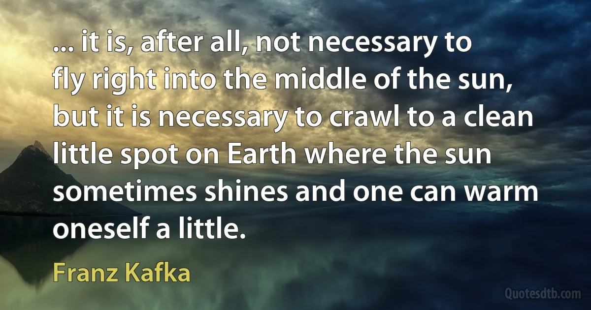 ... it is, after all, not necessary to fly right into the middle of the sun, but it is necessary to crawl to a clean little spot on Earth where the sun sometimes shines and one can warm oneself a little. (Franz Kafka)