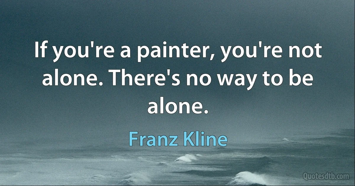 If you're a painter, you're not alone. There's no way to be alone. (Franz Kline)