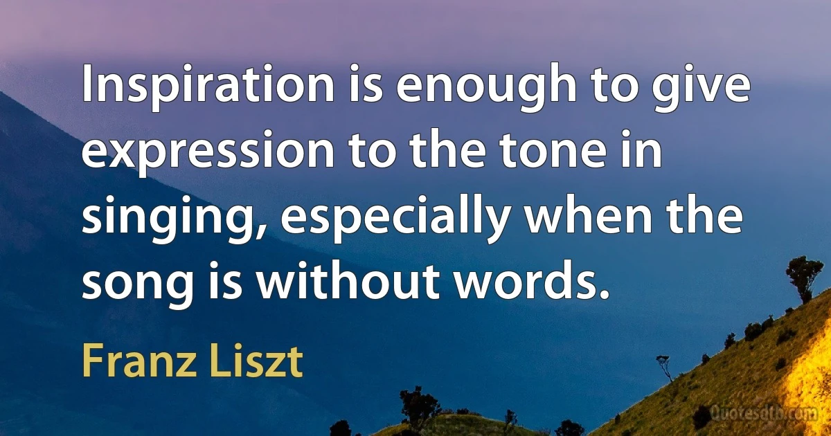 Inspiration is enough to give expression to the tone in singing, especially when the song is without words. (Franz Liszt)