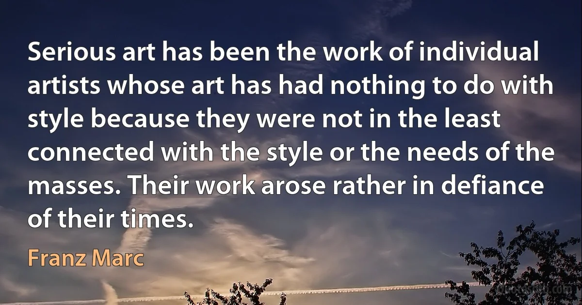 Serious art has been the work of individual artists whose art has had nothing to do with style because they were not in the least connected with the style or the needs of the masses. Their work arose rather in defiance of their times. (Franz Marc)