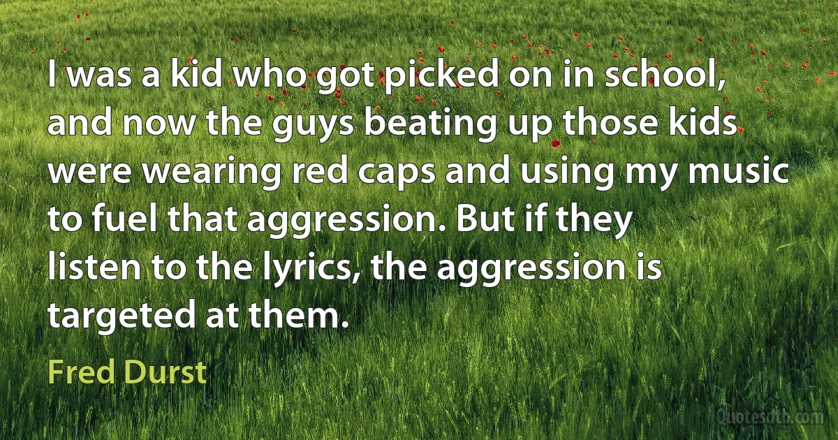 I was a kid who got picked on in school, and now the guys beating up those kids were wearing red caps and using my music to fuel that aggression. But if they listen to the lyrics, the aggression is targeted at them. (Fred Durst)