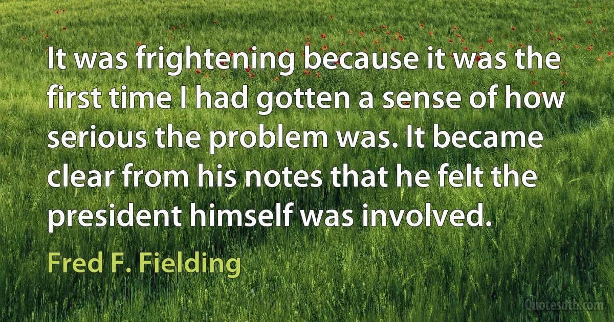 It was frightening because it was the first time I had gotten a sense of how serious the problem was. It became clear from his notes that he felt the president himself was involved. (Fred F. Fielding)