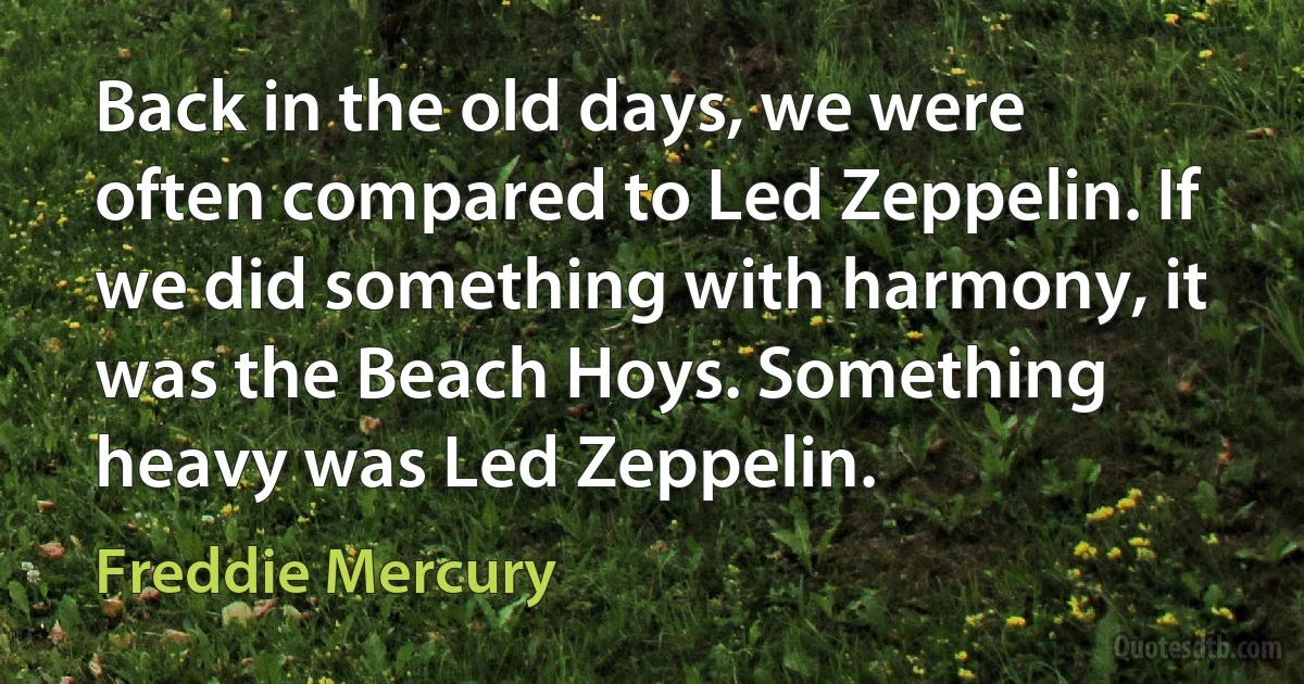 Back in the old days, we were often compared to Led Zeppelin. If we did something with harmony, it was the Beach Hoys. Something heavy was Led Zeppelin. (Freddie Mercury)